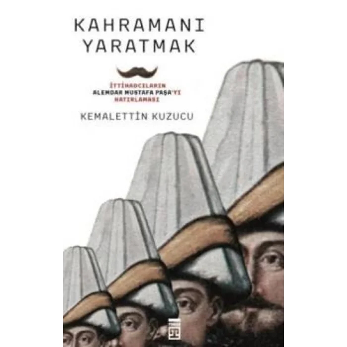 Kahramanı Yaratmak İttihadcıların Alemdar Mustafa Paşayı Hatırlaması